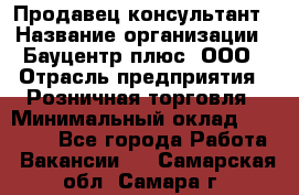 Продавец-консультант › Название организации ­ Бауцентр плюс, ООО › Отрасль предприятия ­ Розничная торговля › Минимальный оклад ­ 22 500 - Все города Работа » Вакансии   . Самарская обл.,Самара г.